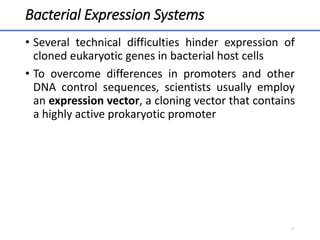 Bacterial Expression Systems
• Several technical difficulties hinder expression of
cloned eukaryotic genes in bacterial host cells
• To overcome differences in promoters and other
DNA control sequences, scientists usually employ
an expression vector, a cloning vector that contains
a highly active prokaryotic promoter
21
 