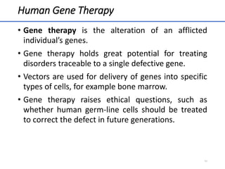 Human Gene Therapy
• Gene therapy is the alteration of an afflicted
individual’s genes.
• Gene therapy holds great potential for treating
disorders traceable to a single defective gene.
• Vectors are used for delivery of genes into specific
types of cells, for example bone marrow.
• Gene therapy raises ethical questions, such as
whether human germ-line cells should be treated
to correct the defect in future generations.
54
 