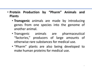 • Protein Production by “Pharm” Animals and
Plants
• Transgenic animals are made by introducing
genes from one species into the genome of
another animal.
• Transgenic animals are pharmaceutical
“factories,” producers of large amounts of
otherwise rare substances for medical use.
• “Pharm” plants are also being developed to
make human proteins for medical use.
57
 