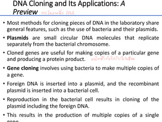DNA Cloning and Its Applications: A
Preview
• Most methods for cloning pieces of DNA in the laboratory share
general features, such as the use of bacteria and their plasmids.
• Plasmids are small circular DNA molecules that replicate
separately from the bacterial chromosome.
• Cloned genes are useful for making copies of a particular gene
and producing a protein product.
• Gene cloning involves using bacteria to make multiple copies of
a gene.
• Foreign DNA is inserted into a plasmid, and the recombinant
plasmid is inserted into a bacterial cell.
• Reproduction in the bacterial cell results in cloning of the
plasmid including the foreign DNA.
• This results in the production of multiple copies of a single
6
 