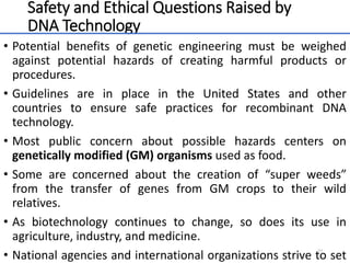Safety and Ethical Questions Raised by
DNA Technology
• Potential benefits of genetic engineering must be weighed
against potential hazards of creating harmful products or
procedures.
• Guidelines are in place in the United States and other
countries to ensure safe practices for recombinant DNA
technology.
• Most public concern about possible hazards centers on
genetically modified (GM) organisms used as food.
• Some are concerned about the creation of “super weeds”
from the transfer of genes from GM crops to their wild
relatives.
• As biotechnology continues to change, so does its use in
agriculture, industry, and medicine.
• National agencies and international organizations strive to set
64
 