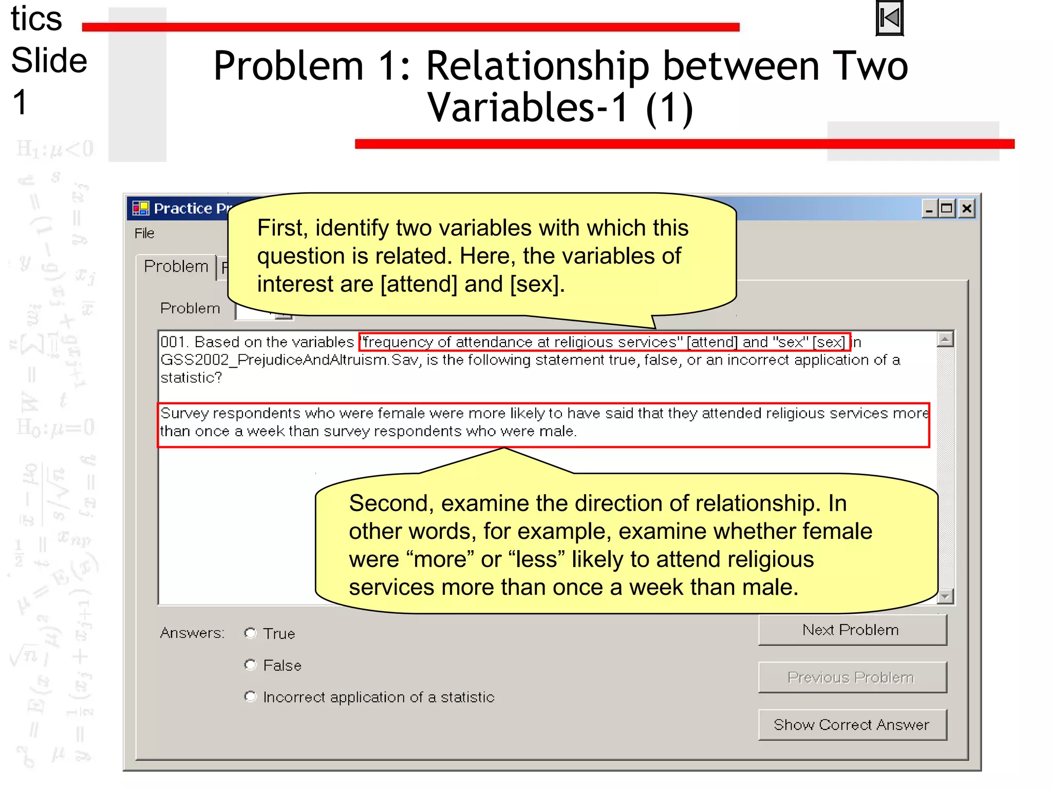 tics
Slide
1
Problem 1: Relationship between Two
Variables-1 (1)
First, identify two variables with which this
question is related. Here, the variables of
interest are [attend] and [sex].
Second, examine the direction of relationship. In
other words, for example, examine whether female
were “more” or “less” likely to attend religious
services more than once a week than male.
 