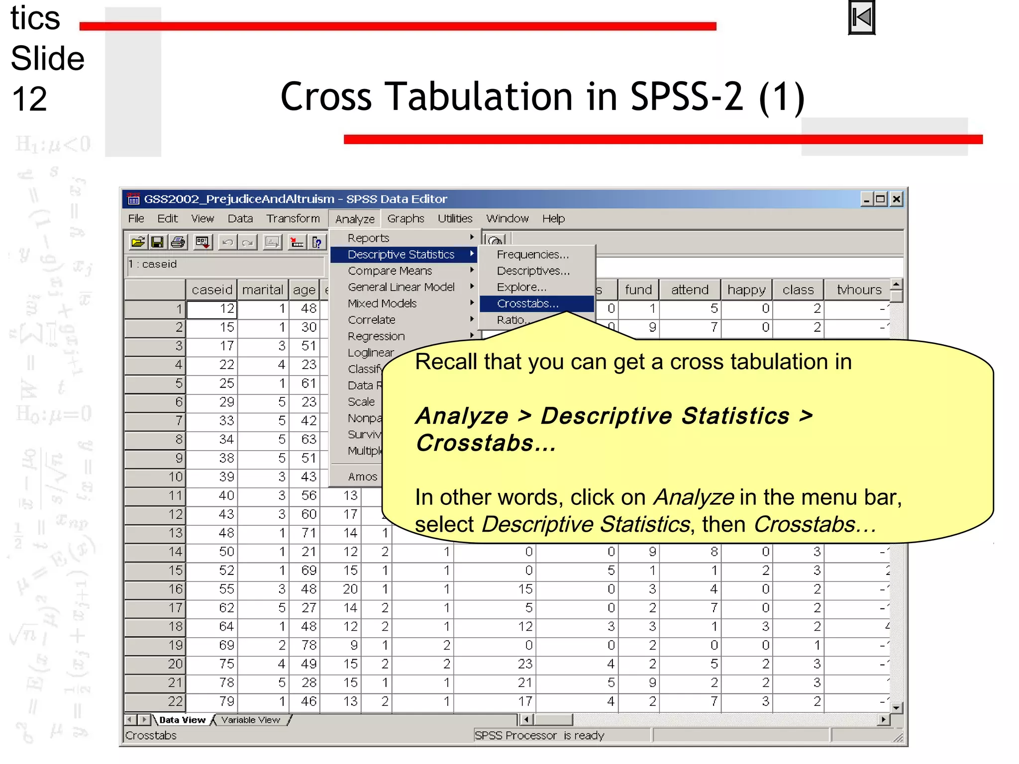tics
Slide
12 Cross Tabulation in SPSS-2 (1)
Recall that you can get a cross tabulation in
Analyze > Descriptive Statistics >
Crosstabs…
In other words, click on Analyze in the menu bar,
select Descriptive Statistics, then Crosstabs…
 