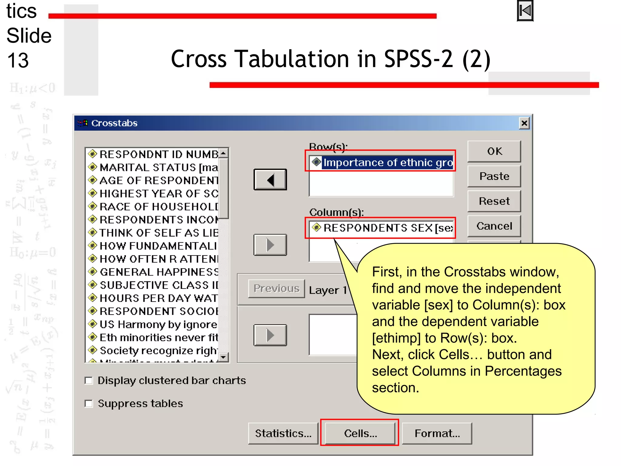 tics
Slide
13 Cross Tabulation in SPSS-2 (2)
First, in the Crosstabs window,
find and move the independent
variable [sex] to Column(s): box
and the dependent variable
[ethimp] to Row(s): box.
Next, click Cells… button and
select Columns in Percentages
section.
 