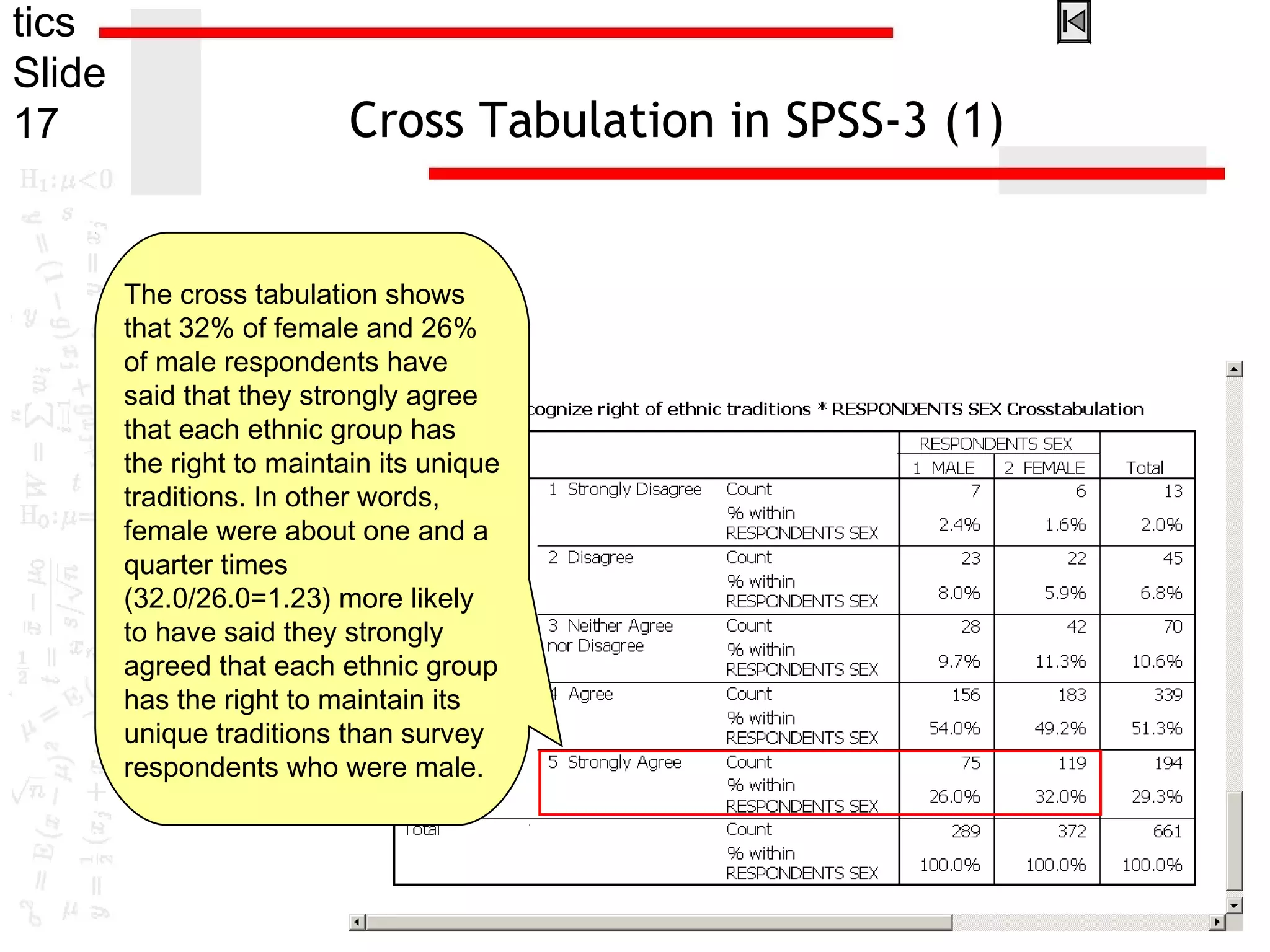 tics
Slide
17 Cross Tabulation in SPSS-3 (1)
The cross tabulation shows
that 32% of female and 26%
of male respondents have
said that they strongly agree
that each ethnic group has
the right to maintain its unique
traditions. In other words,
female were about one and a
quarter times
(32.0/26.0=1.23) more likely
to have said they strongly
agreed that each ethnic group
has the right to maintain its
unique traditions than survey
respondents who were male.
 