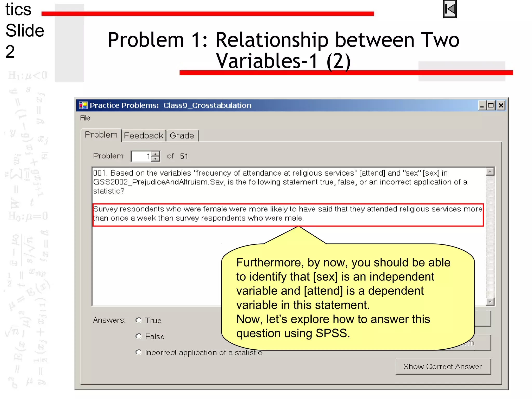tics
Slide
2
Problem 1: Relationship between Two
Variables-1 (2)
Furthermore, by now, you should be able
to identify that [sex] is an independent
variable and [attend] is a dependent
variable in this statement.
Now, let’s explore how to answer this
question using SPSS.
 
