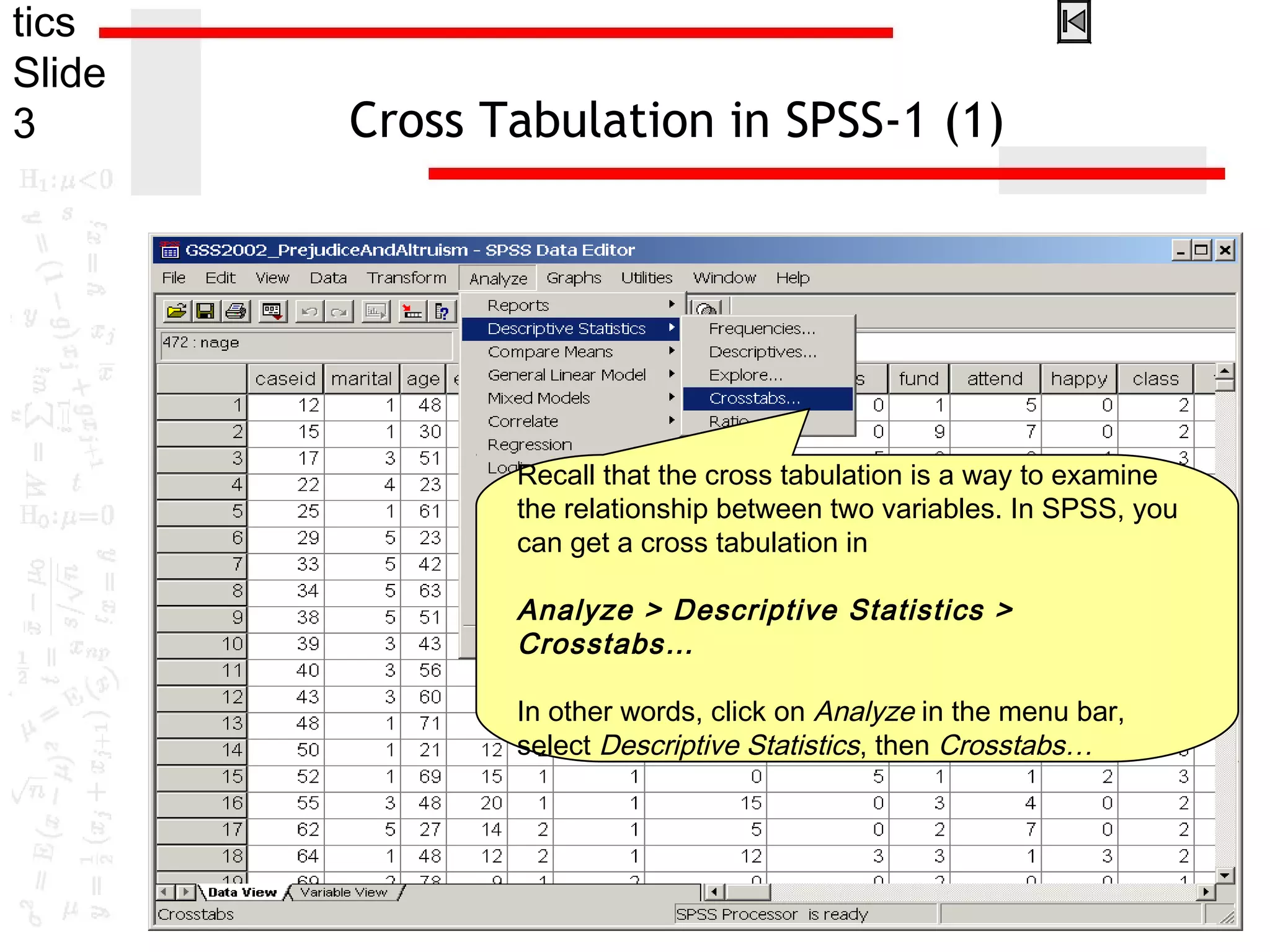 tics
Slide
3 Cross Tabulation in SPSS-1 (1)
Recall that the cross tabulation is a way to examine
the relationship between two variables. In SPSS, you
can get a cross tabulation in
Analyze > Descriptive Statistics >
Crosstabs…
In other words, click on Analyze in the menu bar,
select Descriptive Statistics, then Crosstabs…
 