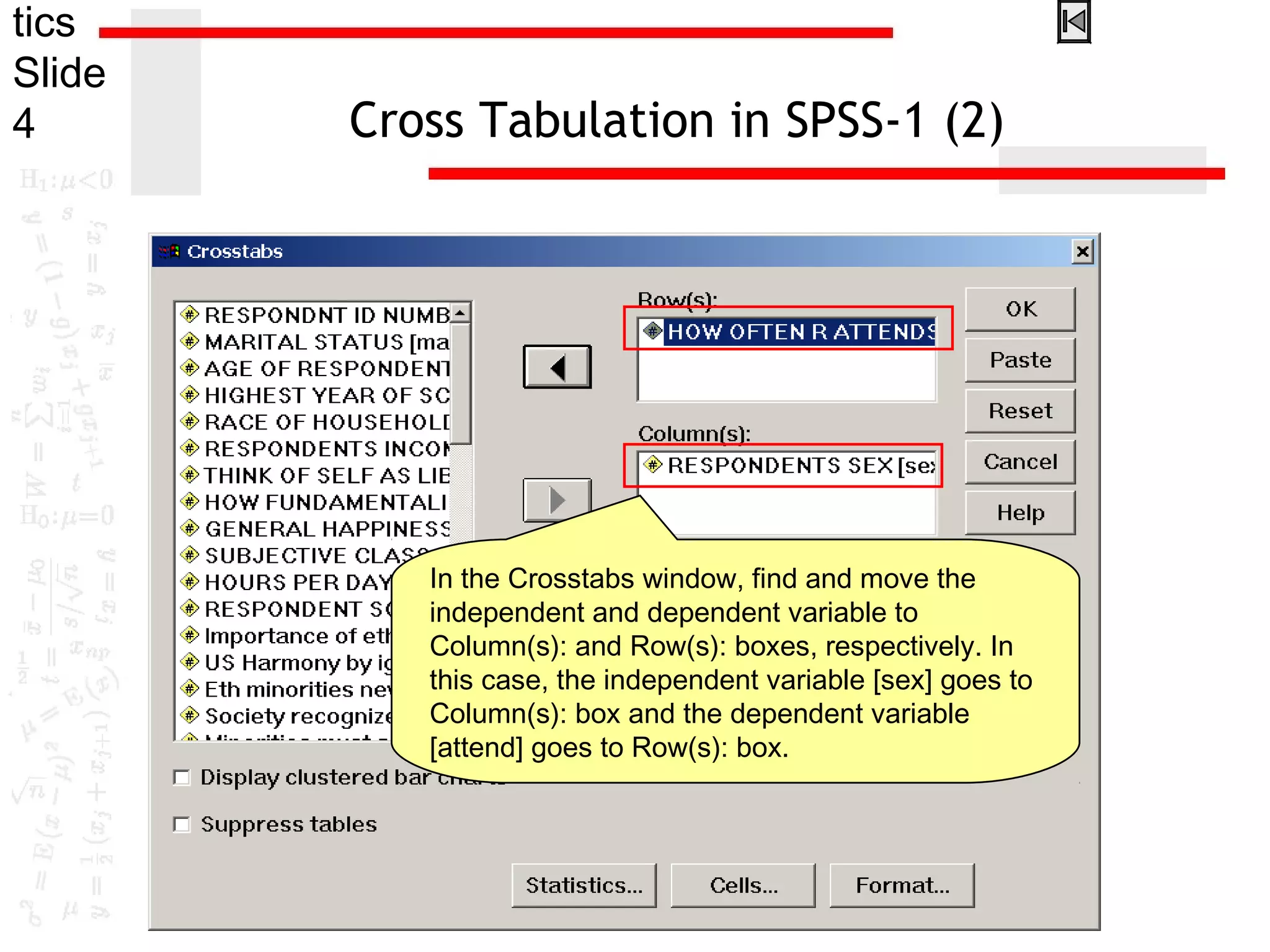 tics
Slide
4 Cross Tabulation in SPSS-1 (2)
In the Crosstabs window, find and move the
independent and dependent variable to
Column(s): and Row(s): boxes, respectively. In
this case, the independent variable [sex] goes to
Column(s): box and the dependent variable
[attend] goes to Row(s): box.
 