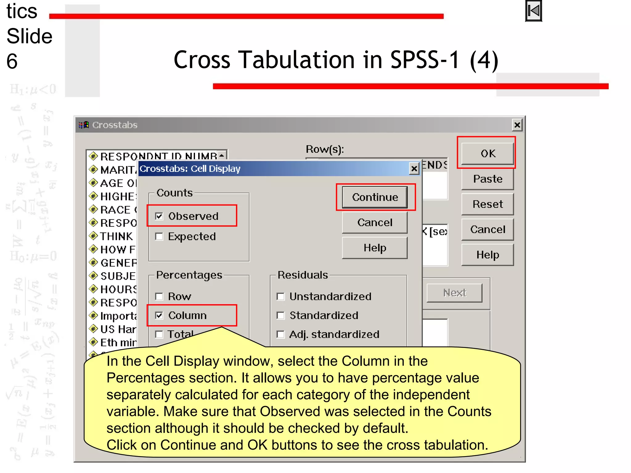 tics
Slide
6 Cross Tabulation in SPSS-1 (4)
In the Cell Display window, select the Column in the
Percentages section. It allows you to have percentage value
separately calculated for each category of the independent
variable. Make sure that Observed was selected in the Counts
section although it should be checked by default.
Click on Continue and OK buttons to see the cross tabulation.
 