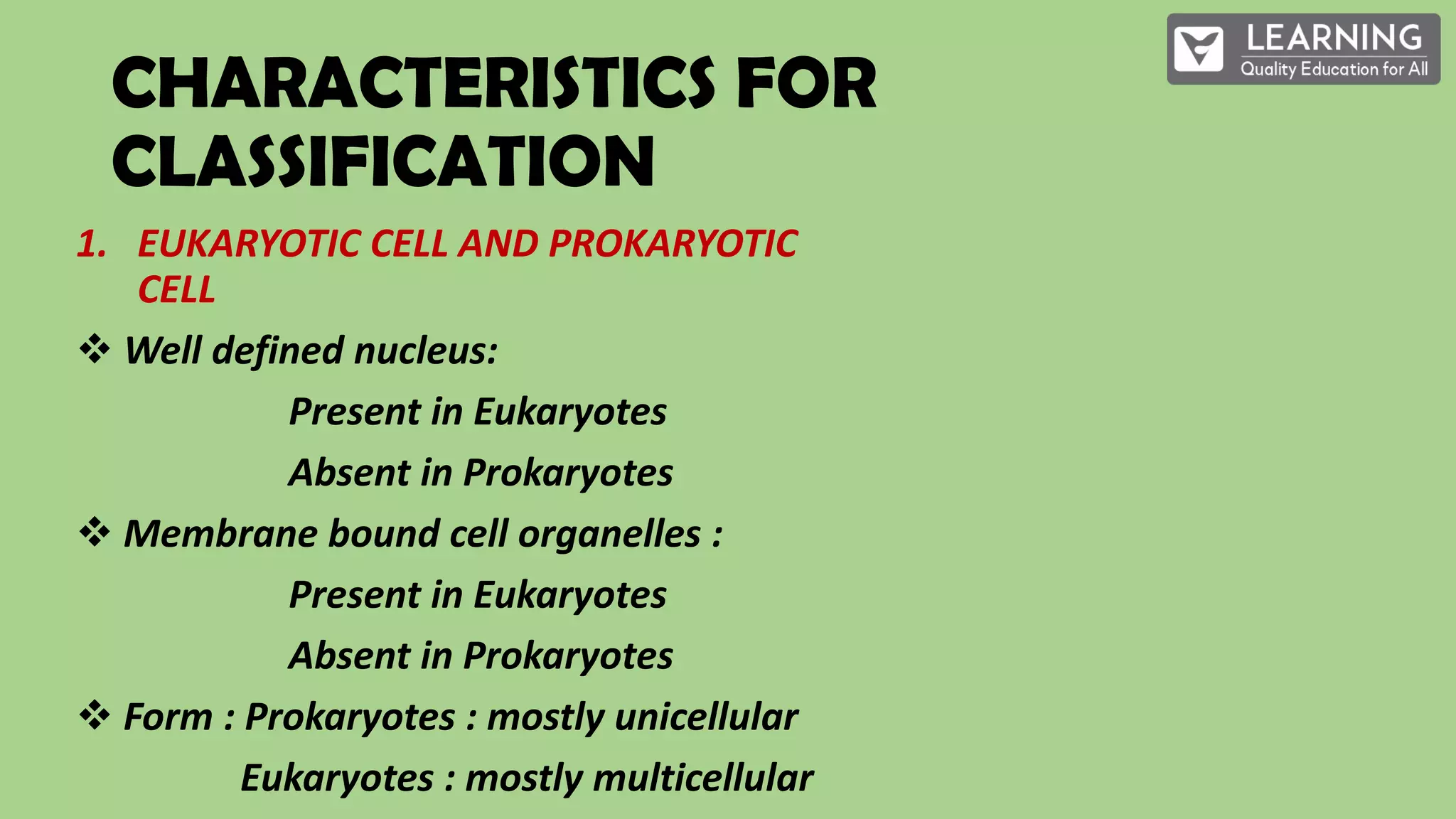 CHARACTERISTICS FOR
CLASSIFICATION
1. EUKARYOTIC CELL AND PROKARYOTIC
CELL
Well defined nucleus:
Present in Eukaryotes
Absent in Prokaryotes
Membrane bound cell organelles :
Present in Eukaryotes
Absent in Prokaryotes
Form : Prokaryotes : mostly unicellular
Eukaryotes : mostly multicellular