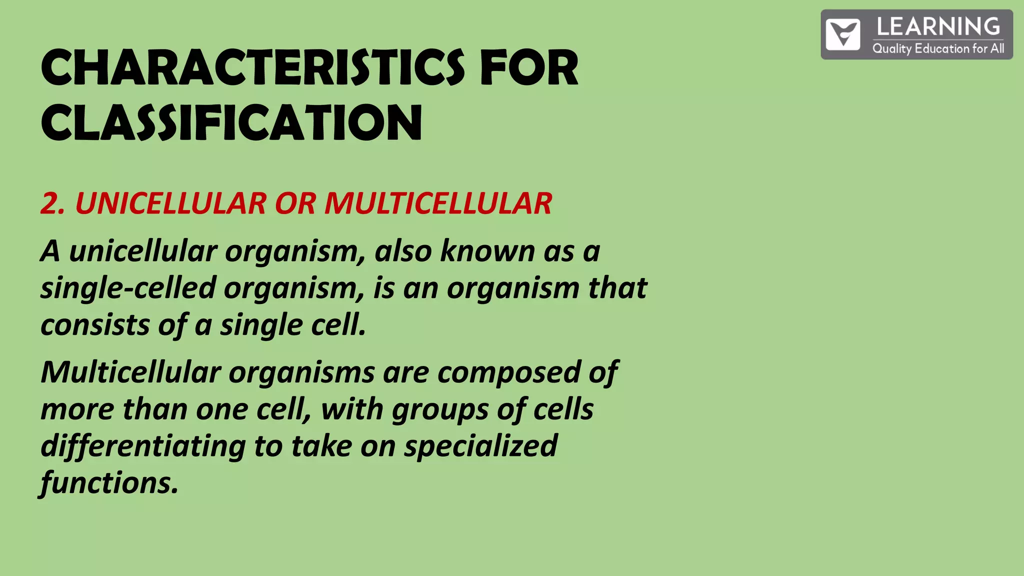 CHARACTERISTICS FOR
CLASSIFICATION
2. UNICELLULAR OR MULTICELLULAR
A unicellular organism, also known as a
single-celled organism, is an organism that
consists of a single cell.
Multicellular organisms are composed of
more than one cell, with groups of cells
differentiating to take on specialized
functions.
