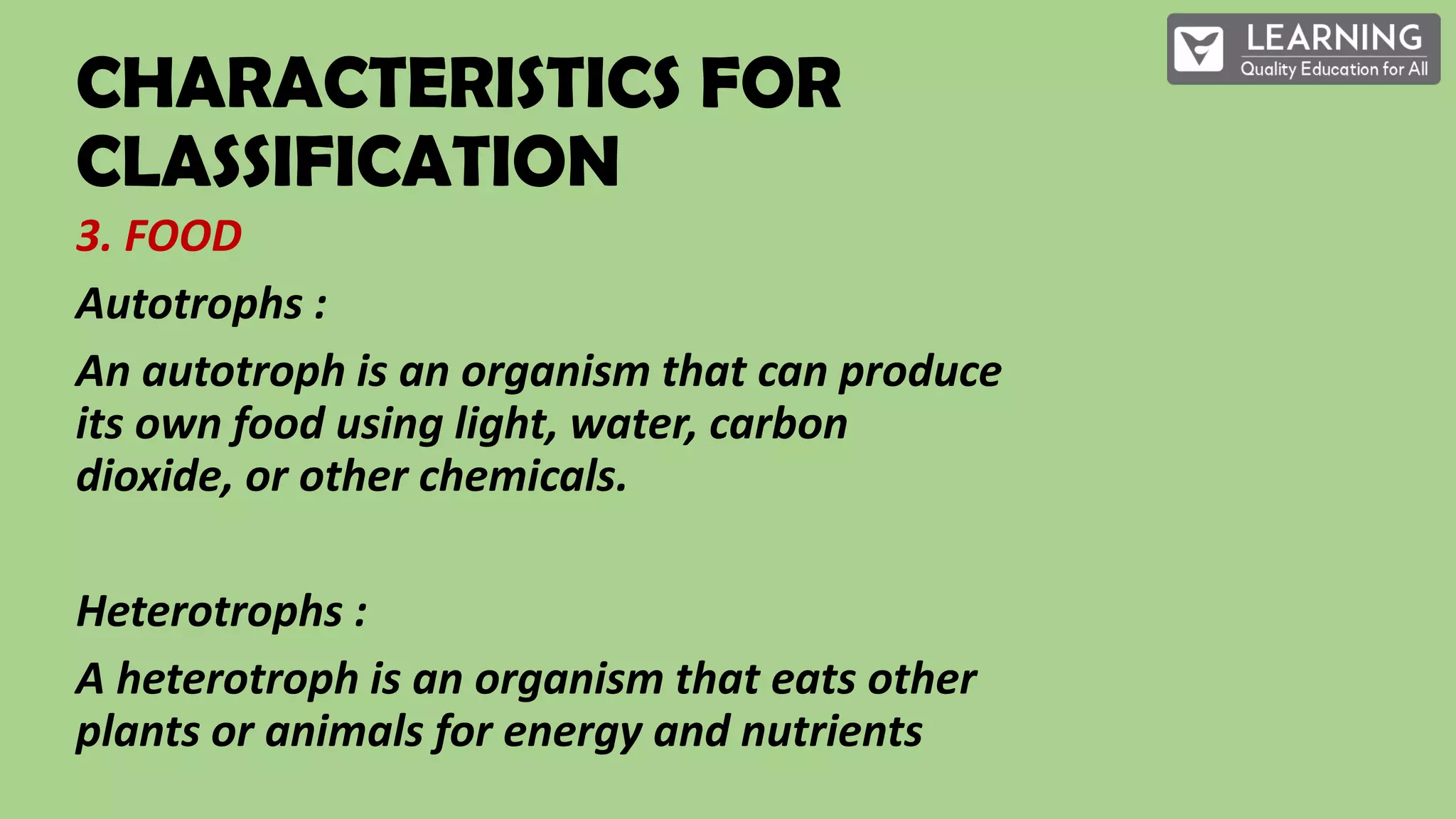 CHARACTERISTICS FOR
CLASSIFICATION
3. FOOD
Autotrophs :
An autotroph is an organism that can produce
its own food using light, water, carbon
dioxide, or other chemicals.
Heterotrophs :
A heterotroph is an organism that eats other
plants or animals for energy and nutrients