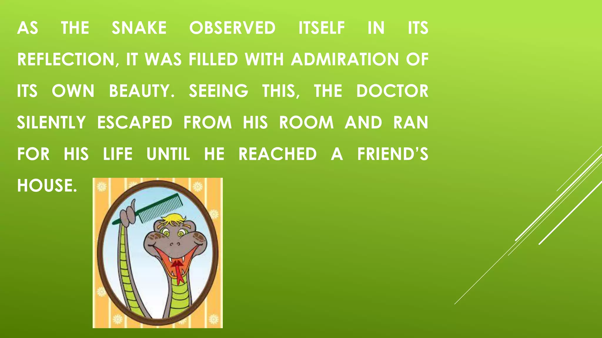 AS THE SNAKE OBSERVED ITSELF IN ITS
REFLECTION, IT WAS FILLED WITH ADMIRATION OF
ITS OWN BEAUTY. SEEING THIS, THE DOCTOR
SILENTLY ESCAPED FROM HIS ROOM AND RAN
FOR HIS LIFE UNTIL HE REACHED A FRIEND’S
HOUSE.
 