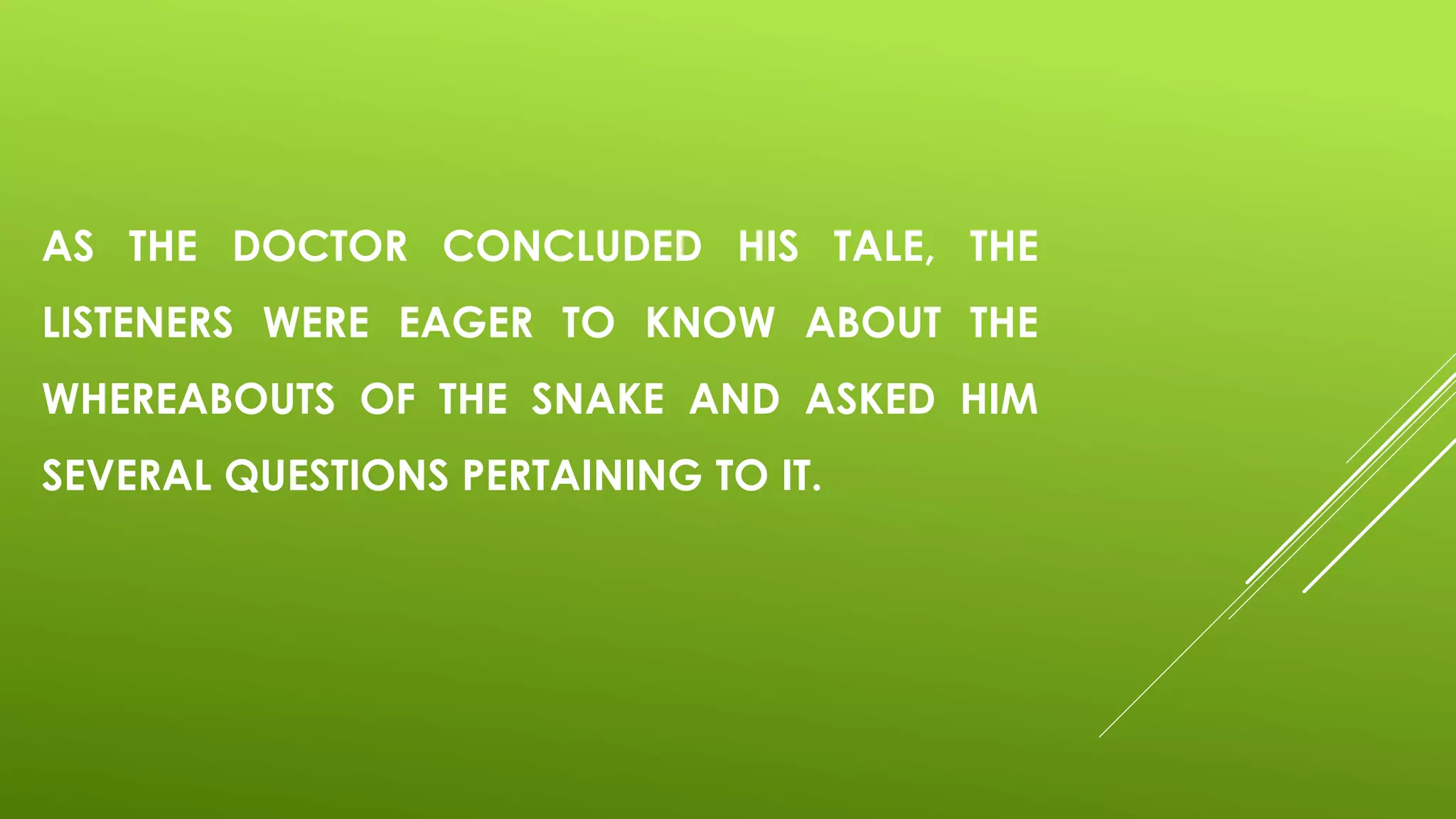 AS THE DOCTOR CONCLUDED HIS TALE, THE
LISTENERS WERE EAGER TO KNOW ABOUT THE
WHEREABOUTS OF THE SNAKE AND ASKED HIM
SEVERAL QUESTIONS PERTAINING TO IT.
 