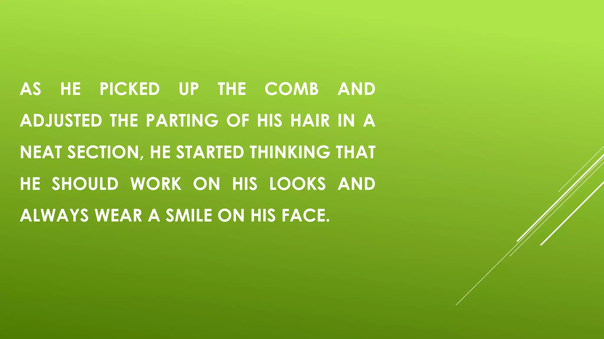 AS HE PICKED UP THE COMB AND
ADJUSTED THE PARTING OF HIS HAIR IN A
NEAT SECTION, HE STARTED THINKING THAT
HE SHOULD WORK ON HIS LOOKS AND
ALWAYS WEAR A SMILE ON HIS FACE.
 
