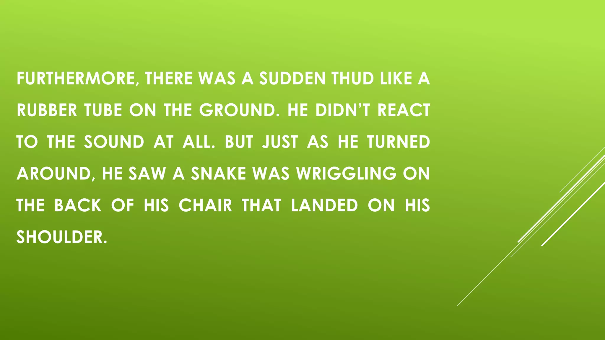 FURTHERMORE, THERE WAS A SUDDEN THUD LIKE A
RUBBER TUBE ON THE GROUND. HE DIDN’T REACT
TO THE SOUND AT ALL. BUT JUST AS HE TURNED
AROUND, HE SAW A SNAKE WAS WRIGGLING ON
THE BACK OF HIS CHAIR THAT LANDED ON HIS
SHOULDER.
 