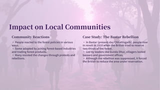 Impact on Local Communities
Community Reactions
· People reacted to the forest policies in various
ways.
· Some adapted by joining forest-based industries
and trading forest products.
· Many resisted the changes through protests and
rebellions.
Case Study: The Bastar Rebellion
· In Bastar (present-day Chhattisgarh), people rose
in revolt in when the British tried to reserve
two-thirds of the forest.
· Led by leaders like Gunda Dhur, villagers looted
bazaars and government offices.
· Although the rebellion was suppressed, it forced
the British to reduce the area under reservation.
 