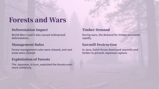 Forests and Wars
Deforestation Impact
World Wars I and II also caused widespread
deforestation.
Timber Demand
During wars, the demand for timber increased
rapidly.
Management Rules
Forest management rules were relaxed, and vast
areas were cleared.
Sawmill Destruction
In Java, Dutch forces destroyed sawmills and
timber to prevent Japanese capture.
Exploitation of Forests
The Japanese, in turn, exploited the forests even
more ruthlessly.
 