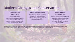 Modern Changes and Conservation
Conservation
Awareness
In recent decades,
governments and communities
have realized that excluding
people from forests does not
help in conserving them.
Joint Management
New forest policies promote
joint forest management,
where villagers help protect
and manage forests.
Biodiversity
Preservation
Sacred groves and traditional
forest conservation methods
are being recognized as
effective ways to preserve
biodiversity.
This project highlights how colonial forest policies affected the environment and local communities. It also
shows the importance of involving indigenous people in forest conservation efforts.
 