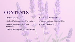 CONTENTS
. Introduction . Causes of Deforestation
. Scientific Forestry and Forest Laws . Impact on Local Communities
. Forest Management in Java,
Indonesia
. Forests and Wars
. Modern Changes and Conservation
 