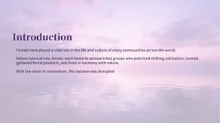 Introduction
Forests have played a vital role in the life and culture of many communities across the world.
Before colonial rule, forests were home to various tribal groups who practiced shifting cultivation, hunted,
gathered forest products, and lived in harmony with nature.
With the onset of colonialism, this balance was disrupted
 