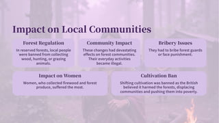 Impact on Local Communities
Forest Regulation
In reserved forests, local people
were banned from collecting
wood, hunting, or grazing
animals.
Community Impact
These changes had devastating
effects on forest communities.
Their everyday activities
became illegal.
Bribery Issues
They had to bribe forest guards
or face punishment.
Impact on Women
Women, who collected firewood and forest
produce, suffered the most.
Cultivation Ban
Shifting cultivation was banned as the British
believed it harmed the forests, displacing
communities and pushing them into poverty.
 