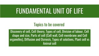 FUNDAMENTAL UNIT OF LIFE
Discovery of cell, Cell theory, Types of cell, Division of labour, Cell
shape and size, Parts of cell (Cell wall, Cell membrane and Cell
organelles), Diffusion and Osmosis, Types of solutions, Plant cell vs
Animal cell
Topics to be covered
 