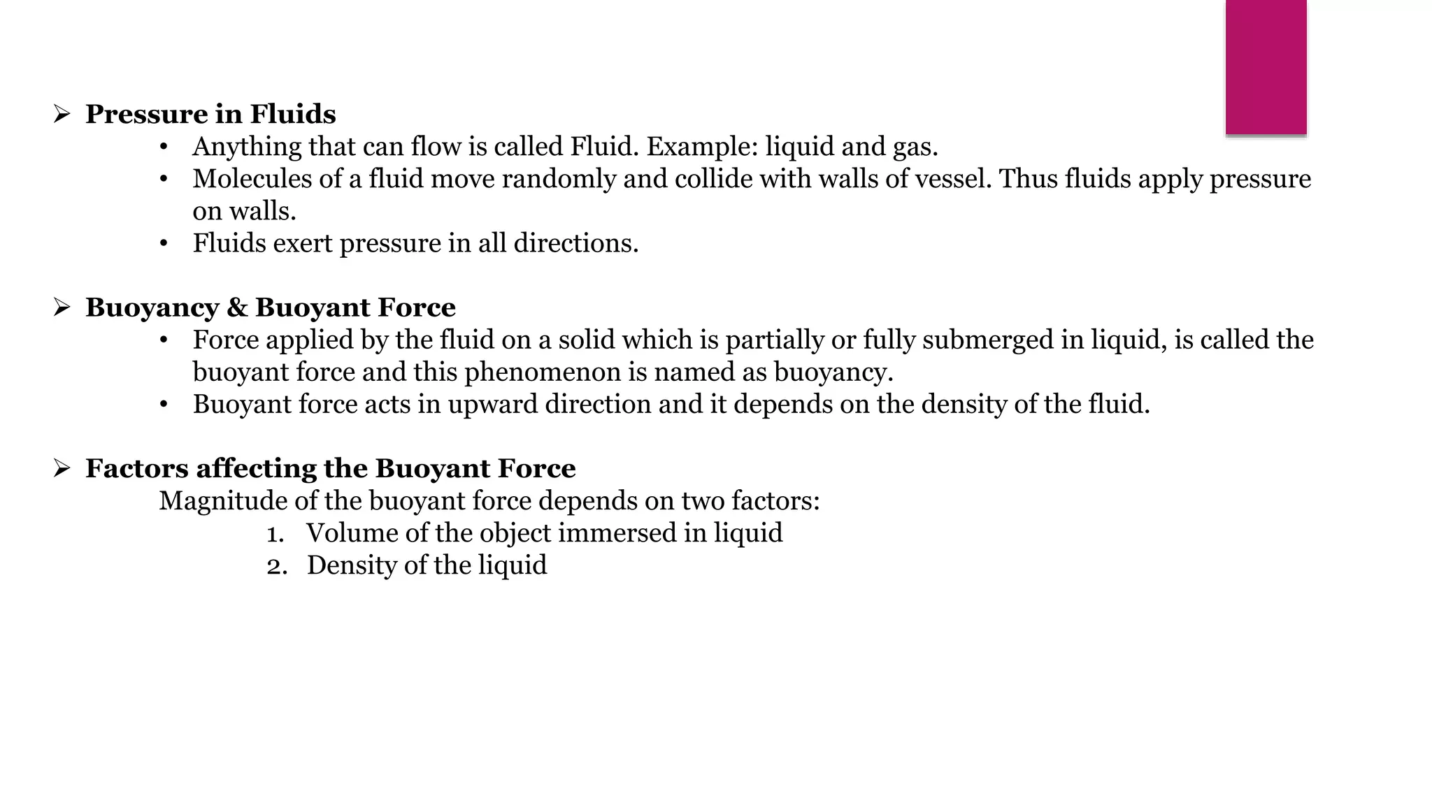  Pressure in Fluids
• Anything that can flow is called Fluid. Example: liquid and gas.
• Molecules of a fluid move randomly and collide with walls of vessel. Thus fluids apply pressure
on walls.
• Fluids exert pressure in all directions.
 Buoyancy & Buoyant Force
• Force applied by the fluid on a solid which is partially or fully submerged in liquid, is called the
buoyant force and this phenomenon is named as buoyancy.
• Buoyant force acts in upward direction and it depends on the density of the fluid.
 Factors affecting the Buoyant Force
Magnitude of the buoyant force depends on two factors:
1. Volume of the object immersed in liquid
2. Density of the liquid
 