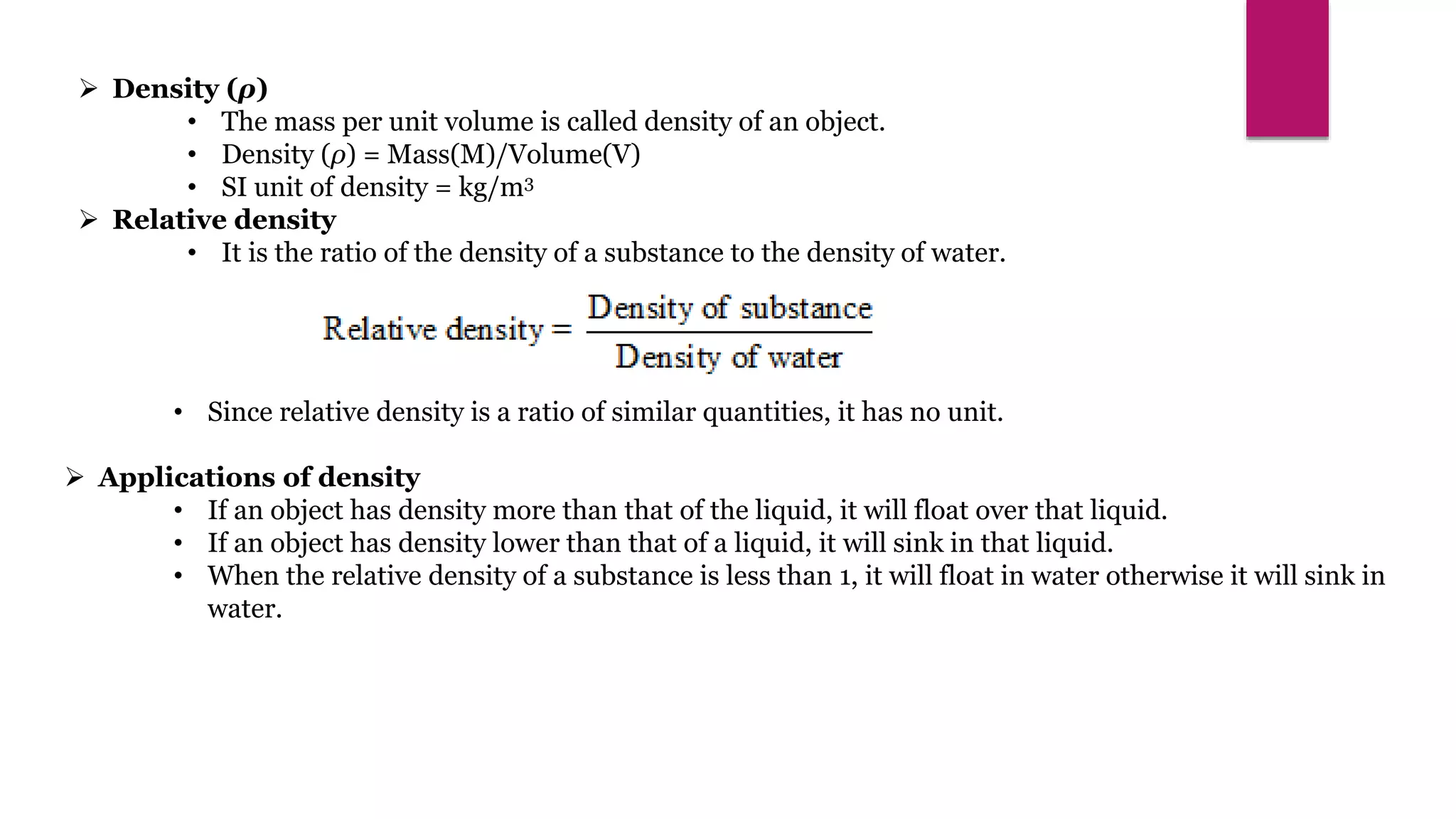  Density (ρ)
• The mass per unit volume is called density of an object.
• Density (ρ) = Mass(M)/Volume(V)
• SI unit of density = kg/m3
 Relative density
• It is the ratio of the density of a substance to the density of water.
• Since relative density is a ratio of similar quantities, it has no unit.
 Applications of density
• If an object has density more than that of the liquid, it will float over that liquid.
• If an object has density lower than that of a liquid, it will sink in that liquid.
• When the relative density of a substance is less than 1, it will float in water otherwise it will sink in
water.
 