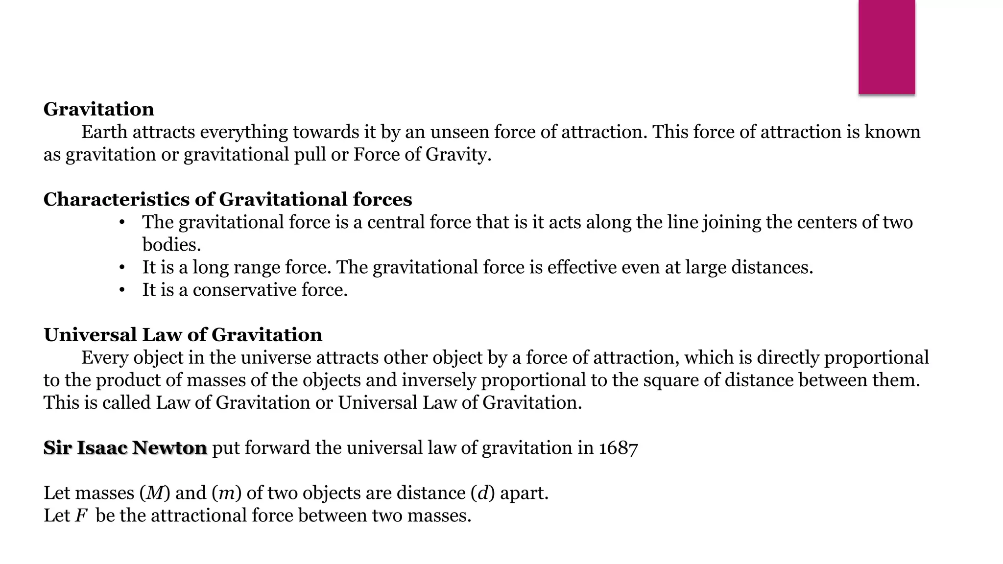 Gravitation
Earth attracts everything towards it by an unseen force of attraction. This force of attraction is known
as gravitation or gravitational pull or Force of Gravity.
Characteristics of Gravitational forces
• The gravitational force is a central force that is it acts along the line joining the centers of two
bodies.
• It is a long range force. The gravitational force is effective even at large distances.
• It is a conservative force.
Universal Law of Gravitation
Every object in the universe attracts other object by a force of attraction, which is directly proportional
to the product of masses of the objects and inversely proportional to the square of distance between them.
This is called Law of Gravitation or Universal Law of Gravitation.
Sir Isaac Newton put forward the universal law of gravitation in 1687
Let masses (M) and (m) of two objects are distance (d) apart.
Let F be the attractional force between two masses.
 