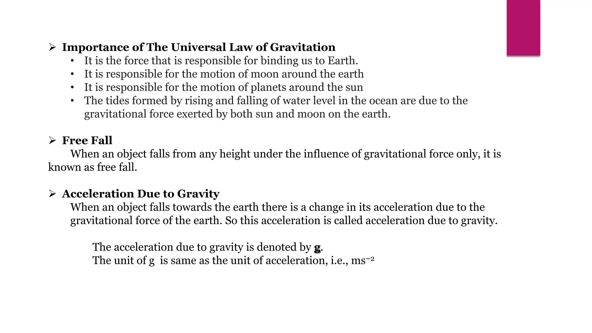  Importance of The Universal Law of Gravitation
• It is the force that is responsible for binding us to Earth.
• It is responsible for the motion of moon around the earth
• It is responsible for the motion of planets around the sun
• The tides formed by rising and falling of water level in the ocean are due to the
gravitational force exerted by both sun and moon on the earth.
 Free Fall
When an object falls from any height under the influence of gravitational force only, it is
known as free fall.
 Acceleration Due to Gravity
When an object falls towards the earth there is a change in its acceleration due to the
gravitational force of the earth. So this acceleration is called acceleration due to gravity.
The acceleration due to gravity is denoted by g.
The unit of g is same as the unit of acceleration, i.e., ms−2
 