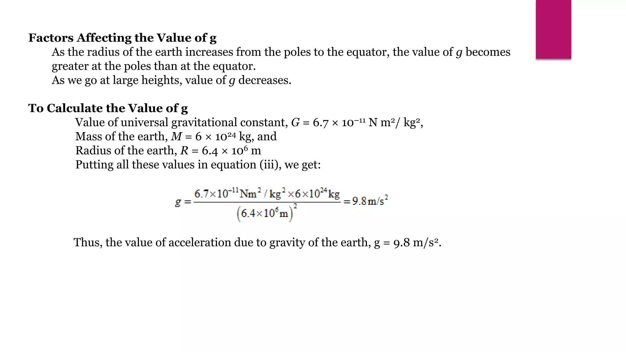 Factors Affecting the Value of g
As the radius of the earth increases from the poles to the equator, the value of g becomes
greater at the poles than at the equator.
As we go at large heights, value of g decreases.
To Calculate the Value of g
Value of universal gravitational constant, G = 6.7 × 10–11 N m2/ kg2,
Mass of the earth, M = 6 × 1024 kg, and
Radius of the earth, R = 6.4 × 106 m
Putting all these values in equation (iii), we get:
Thus, the value of acceleration due to gravity of the earth, g = 9.8 m/s2.
 