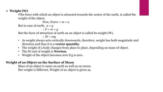  Weight (W)
•The force with which an object is attracted towards the centre of the earth, is called the
weight of the object.
Now, Force = m × a
But in case of earth, a = g
∴ F = m × g
But the force of attraction of earth on an object is called its weight (W).
∴ W = mg
• As weight always acts vertically downwards, therefore, weight has both magnitude and
direction and thus it is a vector quantity.
• The weight of a body changes from place to place, depending on mass of object.
• The SI unit of weight is Newton.
• Weight of the object becomes zero if g is zero.
Weight of an Object on the Surface of Moon
Mass of an object is same on earth as well as on moon.
But weight is different, Weight of an object is given as,
 