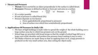  Thrust and Pressure
• Thrust: Force exerted by an object perpendicular to the surface is called thrust.
• Pressure: Pressure is defined as thrust or force per unit area on a surface.
Pressure =
𝑇ℎ𝑟𝑢𝑠𝑡
𝐴𝑟𝑒𝑎
or Pressure =
𝐹𝑜𝑟𝑐𝑒
𝐴𝑟𝑒𝑎
• It’s a scalar quantity
• SI unit of pressure is called Pascal (Pa).
• Pressure depends on two factors:
1. Force applied(directly proportional to pressure)
2. Area of surface over which force acts(indirectly proportional)
 Applications Of Pressure In Daily Life
• The base of high buildings is made wider to spread the weight of the whole building over a
large surface area due to which less pressure acts on the ground.
• School bags are provided with broad straps so that the weight of school bags fall over a
larger area of the shoulder and produce less pressure hence making it easy to carry.
• The blades of knives are made sharp so that on applying force on it, a large pressure is
produced on the very small surface area, thus cutting the object easily.
 