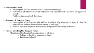  Pressure in Fluids
• Anything that can flow is called Fluid. Example: liquid and gas.
• Molecules of a fluid move randomly and collide with walls of vessel. Thus fluids apply pressure
on walls.
• Fluids exert pressure in all directions.
 Buoyancy & Buoyant Force
• Force applied by the fluid on a solid which is partially or fully submerged in liquid, is called the
buoyant force and this phenomenon is named as buoyancy.
• Buoyant force acts in upward direction and it depends on the density of the fluid.
 Factors affecting the Buoyant Force
Magnitude of the buoyant force depends on two factors:
1. Volume of the object immersed in liquid
2. Density of the liquid
 