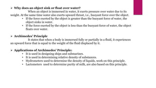 Why does an object sink or float over water?
When an object is immersed in water, it exerts pressure over water due to its
weight. At the same time water also exerts upward thrust, i.e., buoyant force over the object.
• If the force exerted by the object is greater than the buoyant force of water, the
object sinks in water.
• If the force exerted by the object is less than the buoyant force of water, the object
floats over water.
 Archimedes’ Principle
It states that when a body is immersed fully or partially in a fluid, it experiences
an upward force that is equal to the weight of the fluid displaced by it.
 Applications of Archimedes’ Principle:
• It is used in designing ships and submarines.
• It is used in determining relative density of substances.
• Hydrometers used to determine the density of liquids, work on this principle.
• Lactometers used to determine purity of milk, are also based on this principle.
 