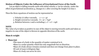 Motion of Objects Under the Influence of Gravitational Force of the Earth
Let an object is falling towards earth with initial velocity u. Let its velocity, under the
effect of gravitational acceleration g, changes to v after covering the height h in time t.
Then the three equations of motion can be represented as
1. Velocity (v) after t seconds, v = u + gt
2. Height covered in t seconds, h = ut + ½gt2
3. Relation between v and u excluding t, v2 = u2 + 2gh
NOTE
The value of g is taken as positive in case of the object is moving towards earth and taken as
negative in case of the object is thrown in opposite direction of the earth.
Mass & weight
 Mass (m)
•The mass of a body is the quantity of matter contained in it.
•Mass is a scalar quantity which has only magnitude but no direction.
•Mass of a body always remains constant and does not change from place to place.
•SI unit of mass is kilogram (kg).
•Mass of a body can never be zero.
 
