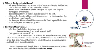  What is the Centripetal Force?
• We know that an object in circular motion keeps on changing its direction.
• Due to this, the velocity of the object also changes.
• A force called Centripetal Force acts upon the object that keeps it
moving in a circular path.
• The centripetal force is exerted from the centre of the path.
• Without the Centripetal Force objects cannot move in circular paths, they
would always travel straight.
• For Example, The rotation of Moon around the Earth is possible because
of the centripetal force exerted by Earth.
 Newton's Observations
• Why does Apple fall on Earth from a tree?
Because the earth attracts it towards itself.
• Can Apple attract the earth? -
Yes. It also attracts the earth as per Newton's third law (every
action has an equal and opposite reaction). But the mass of the earth is much
larger than Apple's mass thus the force applied by Apple appears negligible
and Earth never moves towards it.
• Newton thus suggested that all objects in this universe attract each other.
This force of attraction is called Gravitational Force.
 