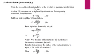 Mathematical Expression for g
From the second law of motion, force is the product of mass and acceleration.
F = ma
For free fall, acceleration is replaced by acceleration due to gravity.
Therefore, force becomes:
F = mg ….(i)
But from Universal Law of Gravitation,
 