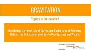 GRAVITATION
Gravitation, Universal Law of Gravitation, Kepler Laws of Planetary
Motion, Free Fall, Acceleration due to Gravity, Mass and Weight.
Topics to be covered
Efforts By - Yuvraj Ghaly
TGT Science Faculty
Bhavan Vidyalaya,
Panchkula
 