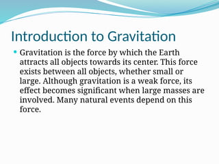 Introduction to Gravitation
 Gravitation is the force by which the Earth
attracts all objects towards its center. This force
exists between all objects, whether small or
large. Although gravitation is a weak force, its
effect becomes significant when large masses are
involved. Many natural events depend on this
force.
 