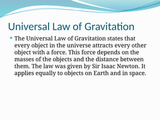 Universal Law of Gravitation
 The Universal Law of Gravitation states that
every object in the universe attracts every other
object with a force. This force depends on the
masses of the objects and the distance between
them. The law was given by Sir Isaac Newton. It
applies equally to objects on Earth and in space.
 