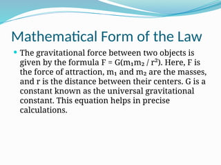 Mathematical Form of the Law
 The gravitational force between two objects is
given by the formula F = G(m₁m₂ / r²). Here, F is
the force of attraction, m₁ and m₂ are the masses,
and r is the distance between their centers. G is a
constant known as the universal gravitational
constant. This equation helps in precise
calculations.
 