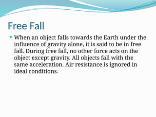 Free Fall
 When an object falls towards the Earth under the
influence of gravity alone, it is said to be in free
fall. During free fall, no other force acts on the
object except gravity. All objects fall with the
same acceleration. Air resistance is ignored in
ideal conditions.
 