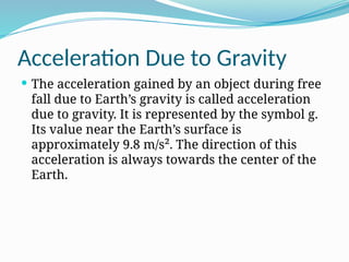 Acceleration Due to Gravity
 The acceleration gained by an object during free
fall due to Earth’s gravity is called acceleration
due to gravity. It is represented by the symbol g.
Its value near the Earth’s surface is
approximately 9.8 m/s². The direction of this
acceleration is always towards the center of the
Earth.
 