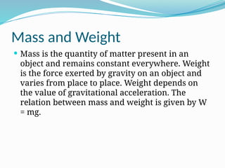 Mass and Weight
 Mass is the quantity of matter present in an
object and remains constant everywhere. Weight
is the force exerted by gravity on an object and
varies from place to place. Weight depends on
the value of gravitational acceleration. The
relation between mass and weight is given by W
= mg.
 