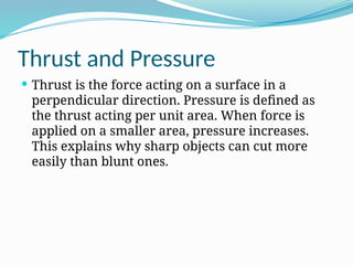 Thrust and Pressure
 Thrust is the force acting on a surface in a
perpendicular direction. Pressure is defined as
the thrust acting per unit area. When force is
applied on a smaller area, pressure increases.
This explains why sharp objects can cut more
easily than blunt ones.
 