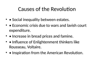 Causes of the Revolution
• • Social inequality between estates.
• • Economic crisis due to wars and lavish court
expenditure.
• • Increase in bread prices and famine.
• • Influence of Enlightenment thinkers like
Rousseau, Voltaire.
• • Inspiration from the American Revolution.
 