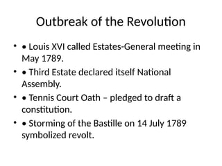 Outbreak of the Revolution
• • Louis XVI called Estates-General meeting in
May 1789.
• • Third Estate declared itself National
Assembly.
• • Tennis Court Oath – pledged to draft a
constitution.
• • Storming of the Bastille on 14 July 1789
symbolized revolt.
 