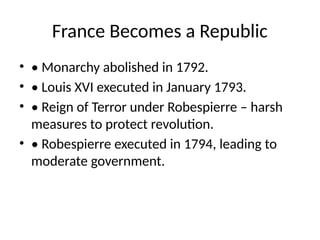 France Becomes a Republic
• • Monarchy abolished in 1792.
• • Louis XVI executed in January 1793.
• • Reign of Terror under Robespierre – harsh
measures to protect revolution.
• • Robespierre executed in 1794, leading to
moderate government.
 